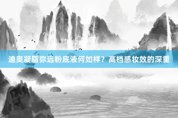 迪奥凝脂弥远粉底液何如样？高档感妆效的深重