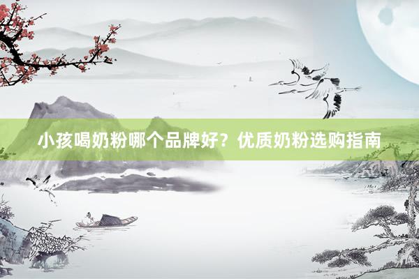 小孩喝奶粉哪个品牌好？优质奶粉选购指南